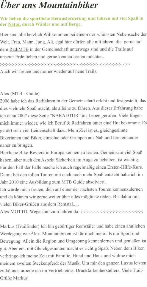ber uns Mountainbiker Wir lieben die sportliche Herausforderung und fahren mit viel Spa in der Natur, durch Wlder und auf Berge. Hier sind alle herzlich Willkommen bei einem der schnsten Nebensache der Welt. Frau, Mann, Jung, Alt, egal hier drfen alle mitfahren, die  gerne auf dem Rad/MTB in der Gemeinschaft unterwegs sind und die Trails auf unserer Erde lieben und gerne kennen lernen mchten.  :-:-:-:-:-:-:-:-:-.-:-:-:-:-:-:-:-:-:-.-:-:-:-:-:-:-:-.-:-:-:-:-:-:-.-:-:-:-:-:-:-:-.-:-:- Auch wir freuen uns immer wieder auf neue Trails.   Alex (MTB - Guide)  2006 habe ich das Radfahren in der Gemeinschaft erlebt und festgestellt, das dies vielmehr Spa macht, als alleine zu fahren. Aus dieser Erfahrung habe ich dann 2007 diese Seite NARADTUR ins Leben gerufen. Viele fragen mich immer wieder, wie ich Beruf & Radfahren unter eine Hut bekomme. Es gehrt sehr viel Leidenschaft dazu. Mein Ziel ist es, gleichgesinnte Bikerinnen und Biker, einzelne oder Gruppen aus Nah und fern einander nher zu bringen.  Herrliche Bike-Reviere in Europa kennen zu lernen. Gemeinsam viel Spa haben, aber auch den Aspekt Sicherheit im Auge zu behalten, ist wichtig.  Fr den Fall der Flle mache ich auch regelmig einen Ersten-Hilfe-Kurs. Damit bei den tollen Touren mit euch noch mehr Spa entsteht habe ich im Jahr 2010 eine Ausbildung zum MTB Guide absolviert. Ich wrde mich freuen, dich auf einer der nchsten Touren kennenzulernen und da knnen wir gerne weiter ber alles mgliche reden. Bis dahin mit vielen Biker-Gren aus dem Remstal.....  Alex MOTTO: Wege sind zum fahren da -:-:-:-:-:-:-:-:-:-:-:-:-:-:-:-:-:-:-:-:-:-:  Markus (Trailfinder) Ich bin gebrtiger Remstler und habe einen hnlichen Werdegang wie Alex. Mountainbiken ist fr mich mehr als nur Sport und Bewegung. Allein die Region und Umgebung kennenlernen und genieen ist gut. Aber erst mit Gleichgesinnten macht es richtig Spa. Neben dem Biken verbringe ich meine Zeit mit Familie, Hund und Haus und widme mich meinem zweiten Steckenpferd: der Musik. Um mir den ganzen Luxus leisten zu knnen arbeite ich im Vertrieb eines Druckfarbenherstellers. Viele Trail-Gre Markus